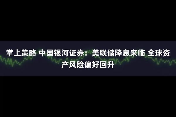 掌上策略 中国银河证券：美联储降息来临 全球资产风险偏好回升
