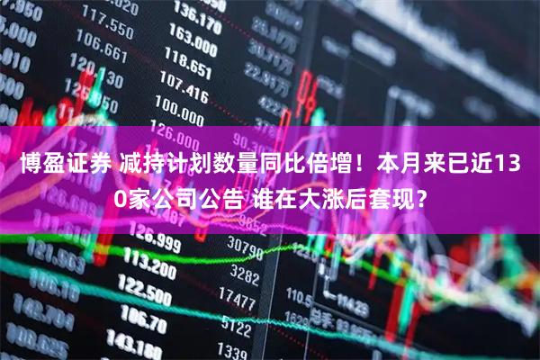 博盈证券 减持计划数量同比倍增！本月来已近130家公司公告 谁在大涨后套现？