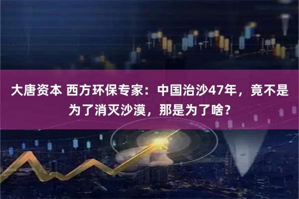 大唐资本 西方环保专家：中国治沙47年，竟不是为了消灭沙漠，那是为了啥？