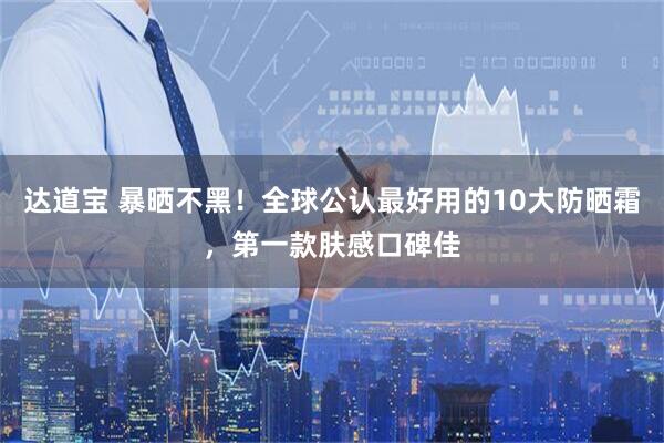 达道宝 暴晒不黑！全球公认最好用的10大防晒霜，第一款肤感口碑佳