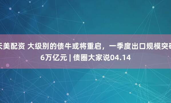 天美配资 大级别的债牛或将重启，一季度出口规模突破6万亿元 | 债圈大家说04.14