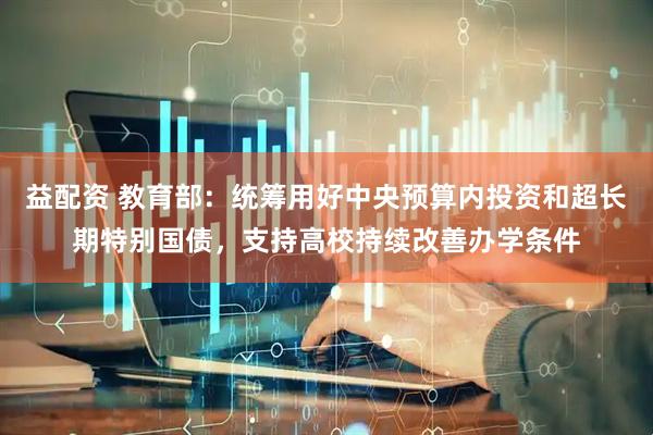 益配资 教育部：统筹用好中央预算内投资和超长期特别国债，支持高校持续改善办学条件