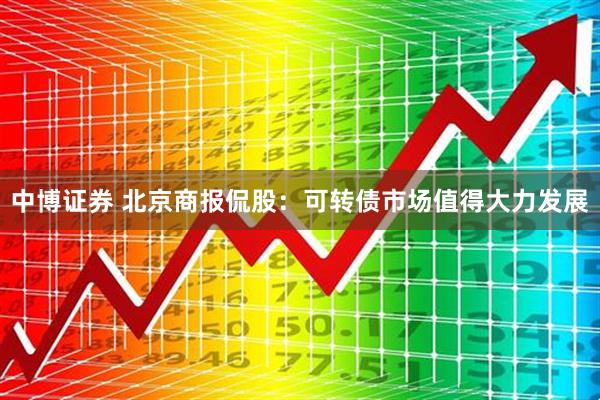 中博证券 北京商报侃股：可转债市场值得大力发展