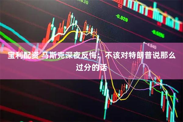 宝利配资 马斯克深夜反悔：不该对特朗普说那么过分的话