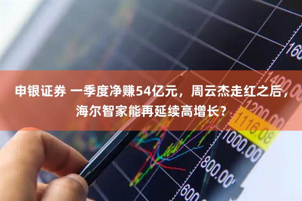 申银证券 一季度净赚54亿元，周云杰走红之后，海尔智家能再延续高增长？