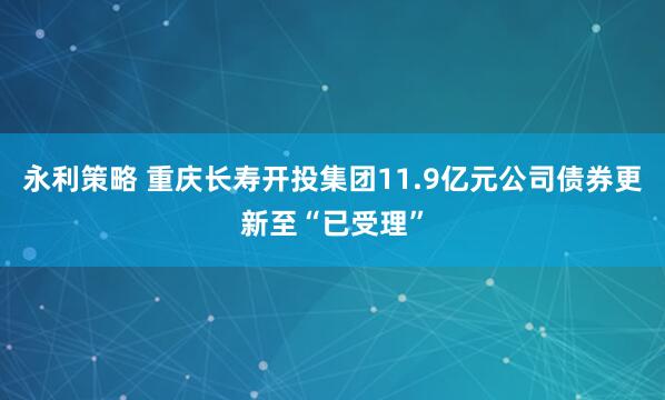 永利策略 重庆长寿开投集团11.9亿元公司债券更新至“已受理”