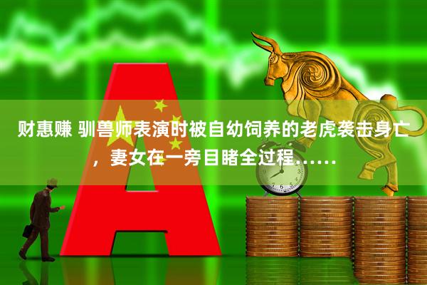 财惠赚 驯兽师表演时被自幼饲养的老虎袭击身亡，妻女在一旁目睹全过程……