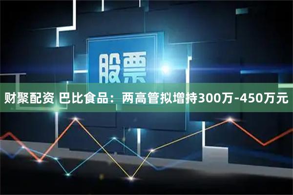 财聚配资 巴比食品：两高管拟增持300万-450万元