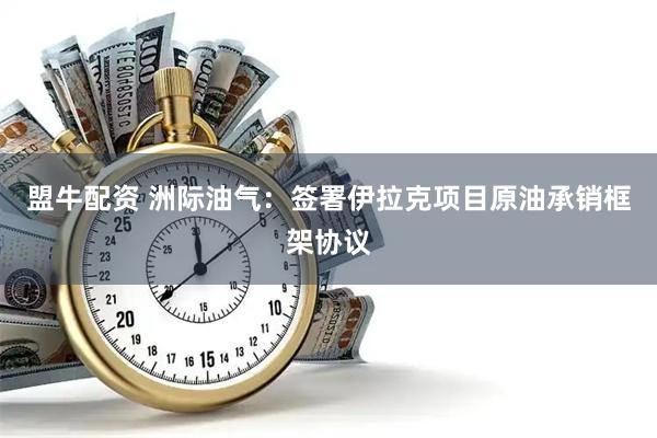 盟牛配资 洲际油气：签署伊拉克项目原油承销框架协议