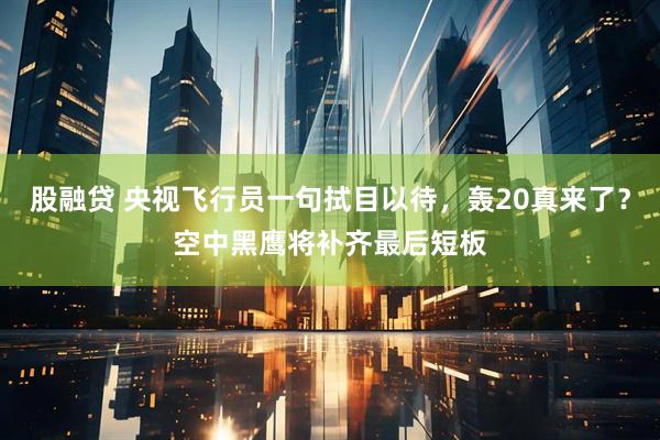 股融贷 央视飞行员一句拭目以待，轰20真来了？空中黑鹰将补齐最后短板