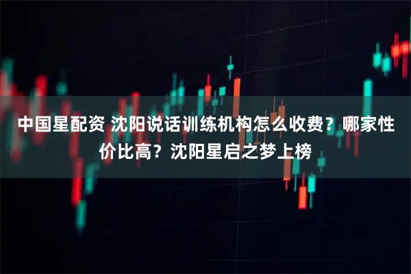 中国星配资 沈阳说话训练机构怎么收费?哪家性价比高?沈阳星启之梦上榜