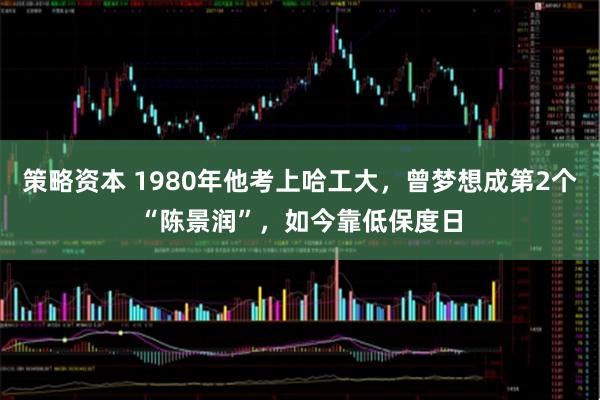 策略资本 1980年他考上哈工大，曾梦想成第2个“陈景润”，如今靠低保度日