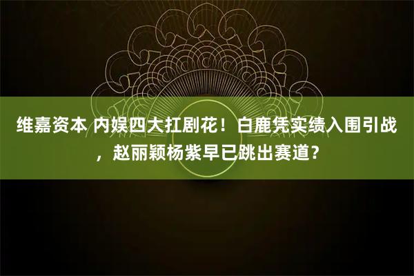维嘉资本 内娱四大扛剧花！白鹿凭实绩入围引战，赵丽颖杨紫早已跳出赛道？