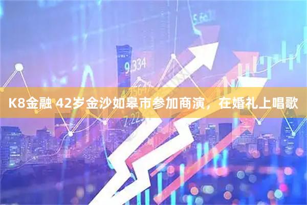 K8金融 42岁金沙如皋市参加商演,在婚礼上唱歌