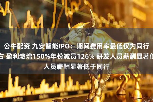 公牛配资 九安智能IPO:期间费用率最低仅为同行一半左右 盈利激增150%年份减员126% 研发人员薪酬显著低于同行