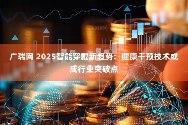 广瑞网 2025智能穿戴新趋势:健康干预技术或成行业突破点