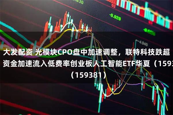 大发配资 光模块CPO盘中加速调整,联特科技跌超7%,资金加速流入低费率创业板人工智能ETF华夏(159381)