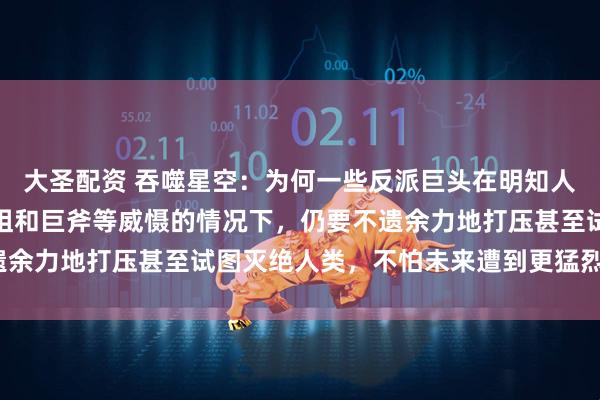 大圣配资 吞噬星空:为何一些反派巨头在明知人类族群潜力巨大、有原祖和巨斧等威慑的情况下,仍要不遗余力地打压甚至试图灭绝人类,不怕未来遭到更猛烈的反噬?