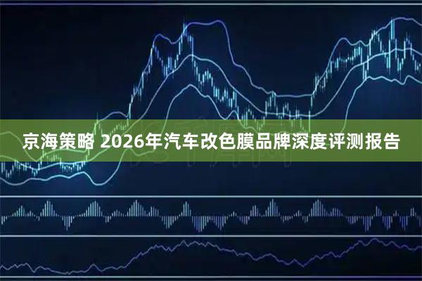 京海策略 2026年汽车改色膜品牌深度评测报告