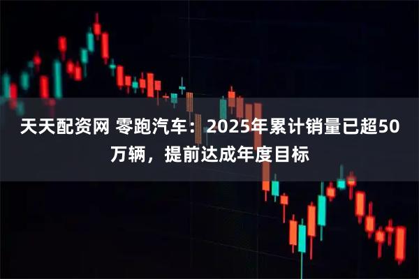 天天配资网 零跑汽车：2025年累计销量已超50万辆，提前达成年度目标