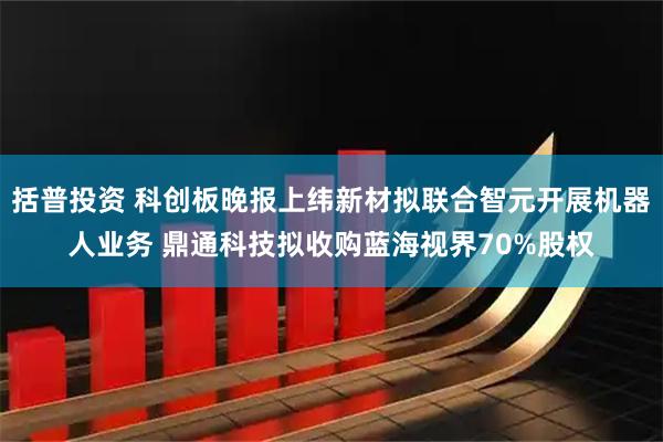 括普投资 科创板晚报上纬新材拟联合智元开展机器人业务 鼎通科技拟收购蓝海视界70%股权