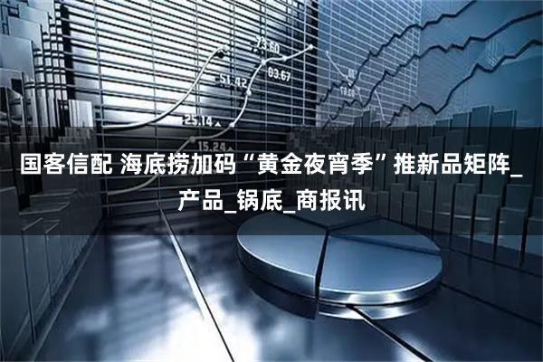国客信配 海底捞加码“黄金夜宵季”推新品矩阵_产品_锅底_商报讯