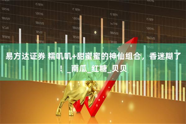 易方达证券 糯叽叽+甜蜜蜜的神仙组合，香迷糊了！_南瓜_红糖_贝贝