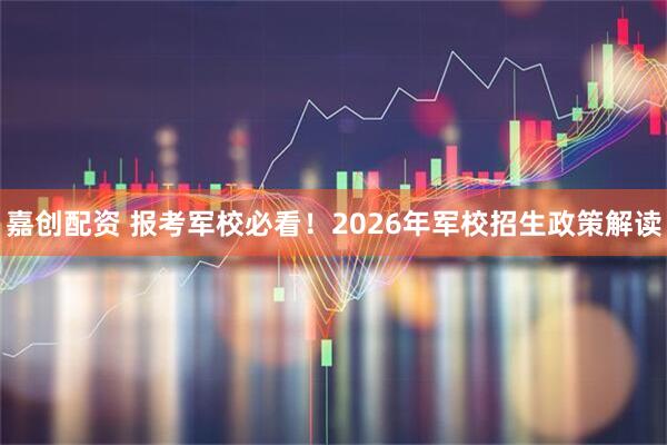嘉创配资 报考军校必看！2026年军校招生政策解读