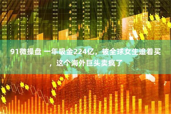 91微操盘 一年吸金224亿，被全球女生追着买，这个海外巨头卖疯了