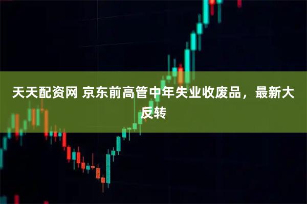 天天配资网 京东前高管中年失业收废品，最新大反转