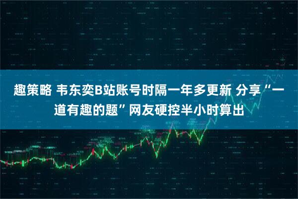 趣策略 韦东奕B站账号时隔一年多更新 分享“一道有趣的题”网友硬控半小时算出
